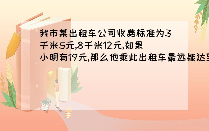 我市某出租车公司收费标准为3千米5元,8千米12元,如果小明有19元,那么他乘此出租车最远能达到（ ...我市某出租车公司收费标准为3千米5元,8千米12元,如果小明有19元,那么他乘此出租车最远能