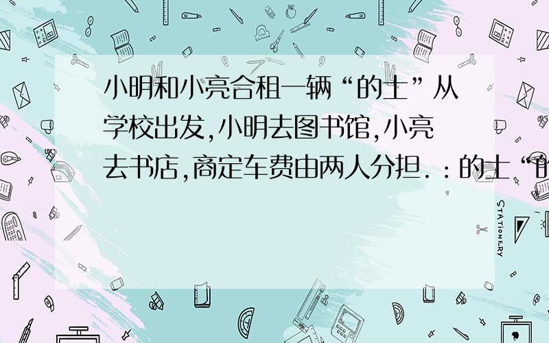 小明和小亮合租一辆“的士”从学校出发,小明去图书馆,小亮去书店,商定车费由两人分担.：的士“的收费标准是0至4km6元,4km以上的部分没千米2元,他们两人各应付路费多少元?