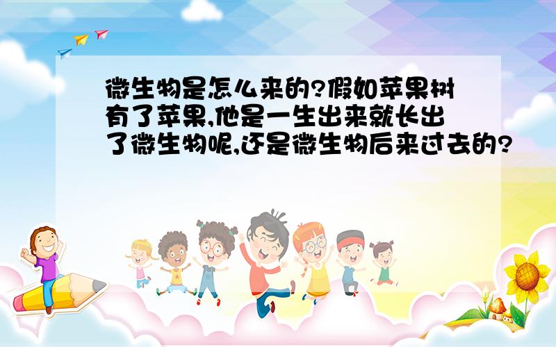 微生物是怎么来的?假如苹果树有了苹果,他是一生出来就长出了微生物呢,还是微生物后来过去的?