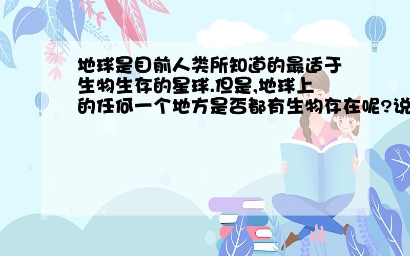 地球是目前人类所知道的最适于生物生存的星球.但是,地球上的任何一个地方是否都有生物存在呢?说你的看法