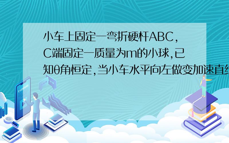 小车上固定一弯折硬杆ABC,C端固定一质量为m的小球,已知θ角恒定,当小车水平向左做变加速直线运动时,BC对小球作用力的方向?随加速度的数值改变而改变