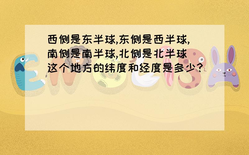 西侧是东半球,东侧是西半球,南侧是南半球,北侧是北半球 这个地方的纬度和经度是多少?