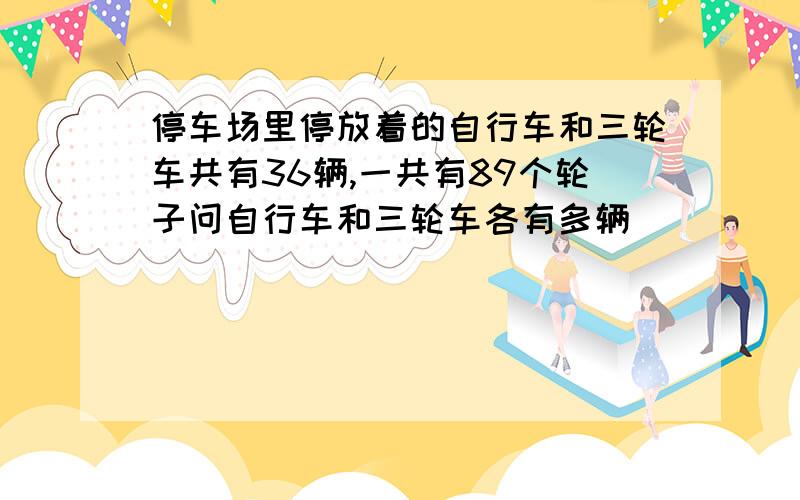 停车场里停放着的自行车和三轮车共有36辆,一共有89个轮子问自行车和三轮车各有多辆