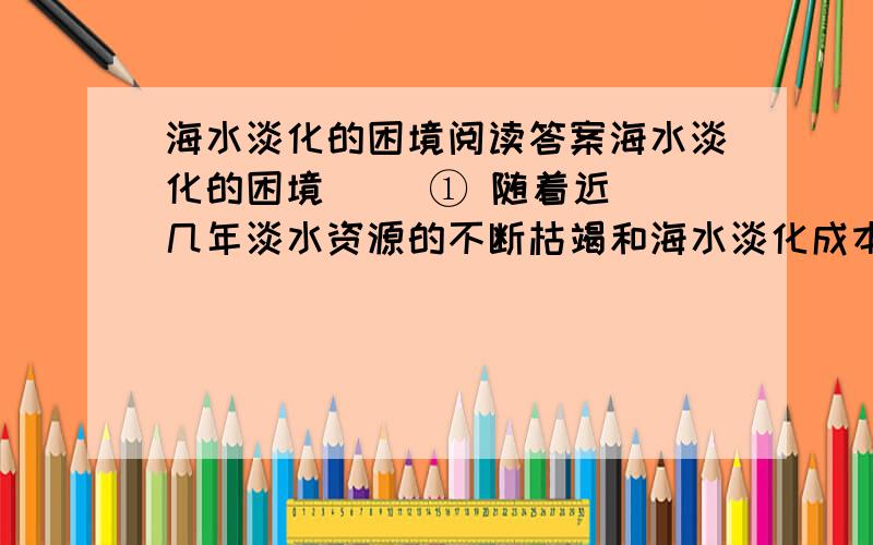 海水淡化的困境阅读答案海水淡化的困境     ① 随着近几年淡水资源的不断枯竭和海水淡化成本日益降低,海水淡化工业已经像全球变暖一样炙手可热,让国内外的科学家、商人都想在这一领