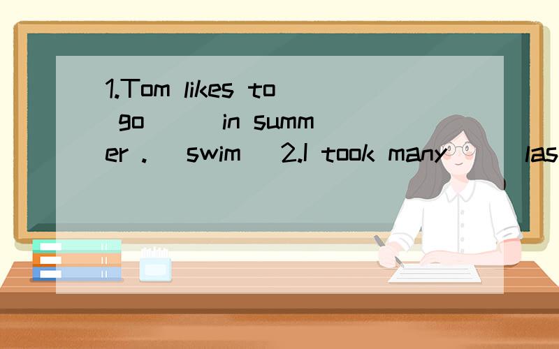 1.Tom likes to go ( )in summer .( swim) 2.I took many ( )last week .(photo)3.It's ( )outside,please take an umbrella with you.(rain）4.Wath's the matter ,I am ( )now.(come )5.There are about two hundred ( )in the village (village)6.This is my school