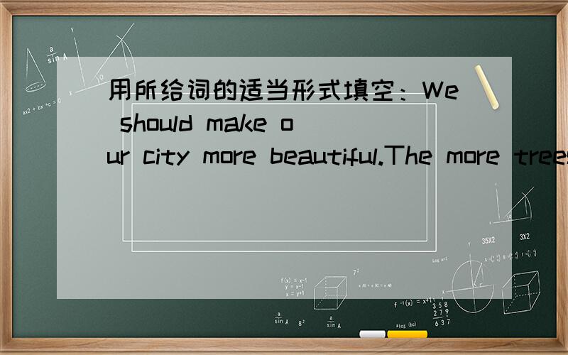 用所给词的适当形式填空：We should make our city more beautiful.The more trees,the ___ (good).