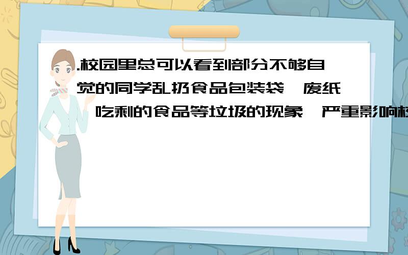 .校园里总可以看到部分不够自觉的同学乱扔食品包装袋,废纸,吃剩的食品等垃圾的现象,严重影响校园的卫生环境,作为学校学生会的一员,请你为此设计一条公益广告（不要用“禁止”等类似