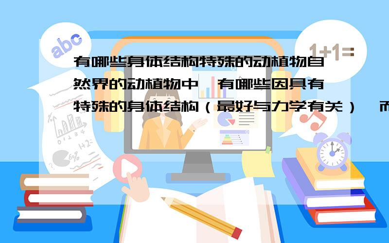 有哪些身体结构特殊的动植物自然界的动植物中,有哪些因具有特殊的身体结构（最好与力学有关）,而具有特殊的本领?望针对一个物种进行稍微细致的解释