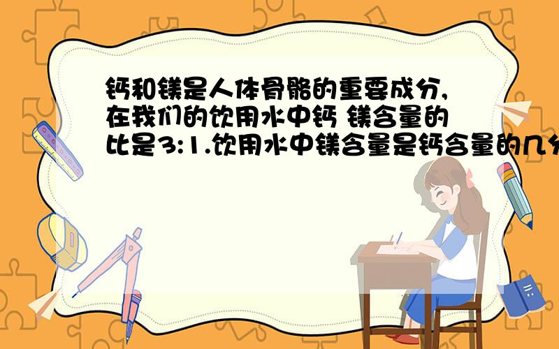 钙和镁是人体骨骼的重要成分,在我们的饮用水中钙 镁含量的比是3:1.饮用水中镁含量是钙含量的几分之几?