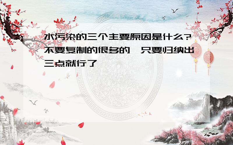 水污染的三个主要原因是什么?不要复制的很多的,只要归纳出三点就行了,