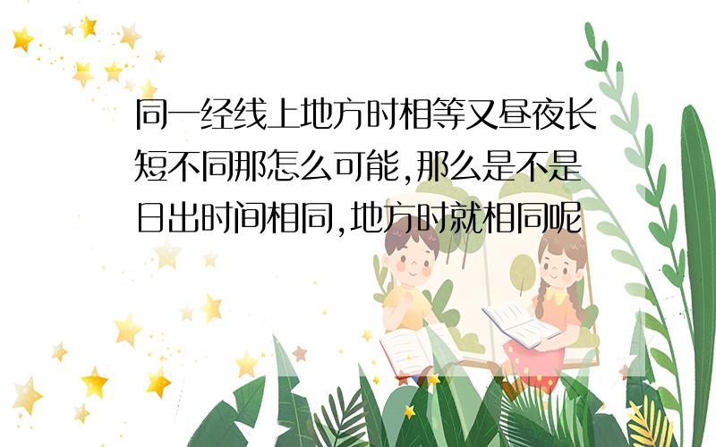 同一经线上地方时相等又昼夜长短不同那怎么可能,那么是不是日出时间相同,地方时就相同呢