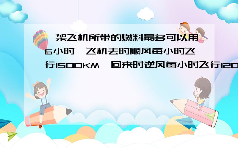 一架飞机所带的燃料最多可以用6小时,飞机去时顺风每小时飞行1500KM,回来时逆风每小时飞行1200KM.这架飞机最多飞出多少千米必须返回?用比例知识解答