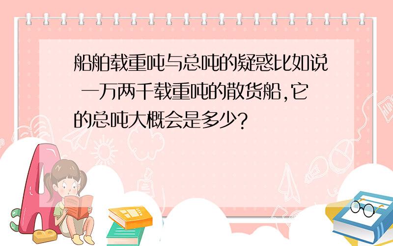 船舶载重吨与总吨的疑惑比如说 一万两千载重吨的散货船,它的总吨大概会是多少?