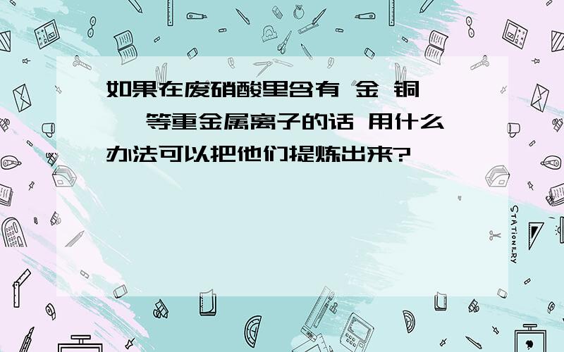 如果在废硝酸里含有 金 铜 镍 等重金属离子的话 用什么办法可以把他们提炼出来?