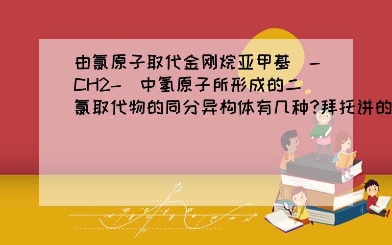 由氯原子取代金刚烷亚甲基（-CH2-)中氢原子所形成的二氯取代物的同分异构体有几种?拜托讲的详细一点,好的多加分请在22点10分前回答