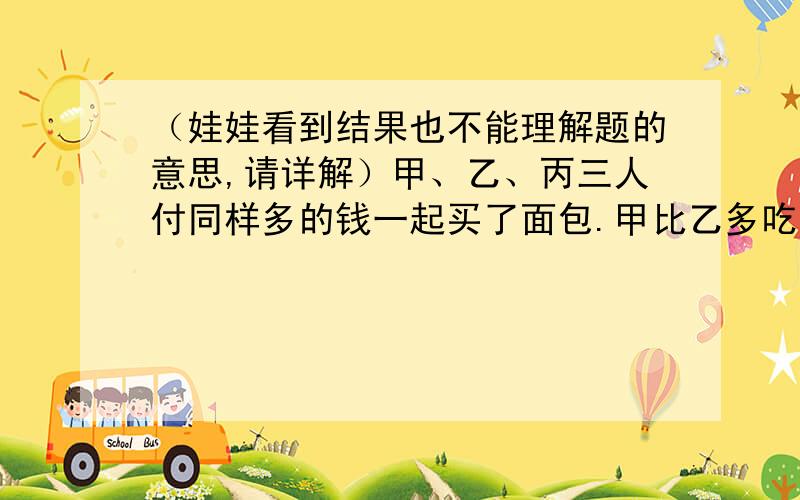 （娃娃看到结果也不能理解题的意思,请详解）甲、乙、丙三人付同样多的钱一起买了面包.甲比乙多吃了5个,乙比丙多吃了2个.甲后来又拿出5元6角钱,他应该分别给乙、丙多少钱?