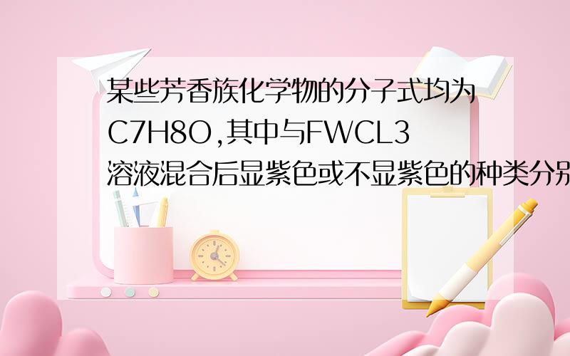 某些芳香族化学物的分子式均为C7H8O,其中与FWCL3溶液混合后显紫色或不显紫色的种类分别有A.2种和1种 B.2种和3种 C.3种和2种 D.3种和1种且解释为什么选D,