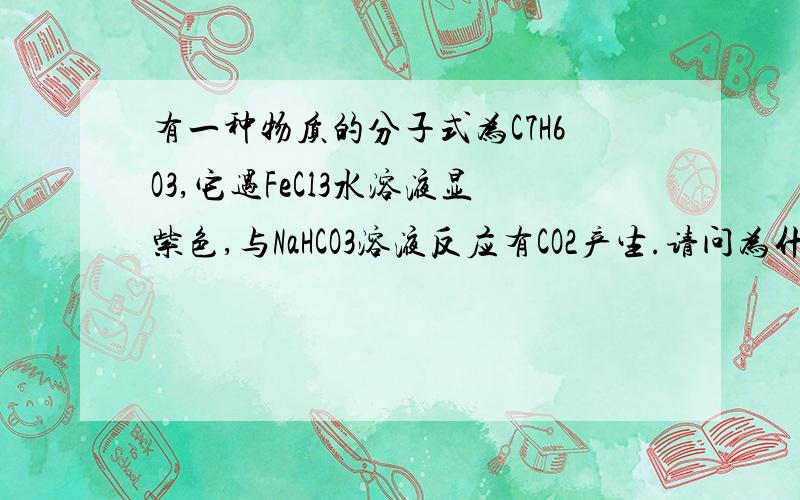 有一种物质的分子式为C7H6O3,它遇FeCl3水溶液显紫色,与NaHCO3溶液反应有CO2产生.请问为什么该物质存...有一种物质的分子式为C7H6O3,它遇FeCl3水溶液显紫色,与NaHCO3溶液反应有CO2产生.请问为什么该