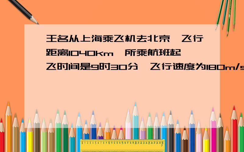 王名从上海乘飞机去北京,飞行距离1040km,所乘航班起飞时间是9时30分,飞行速度为180m/s.0分他在北京的朋友李积从北京的住地开轿车到机场接他,李积住地里机场28km,若轿车行驶速度为11m/s.为按