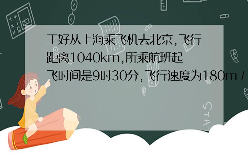 王好从上海乘飞机去北京,飞行距离1040km,所乘航班起飞时间是9时30分,飞行速度为180m∕s,他在北京的朋友李乐从北京的住地开轿车到机场接他,李乐家离机场28km,轿车行驶为11m/s.为了按时接人,李