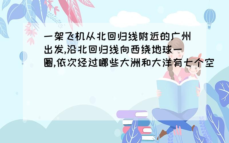 一架飞机从北回归线附近的广州出发,沿北回归线向西绕地球一圈,依次经过哪些大洲和大洋有七个空