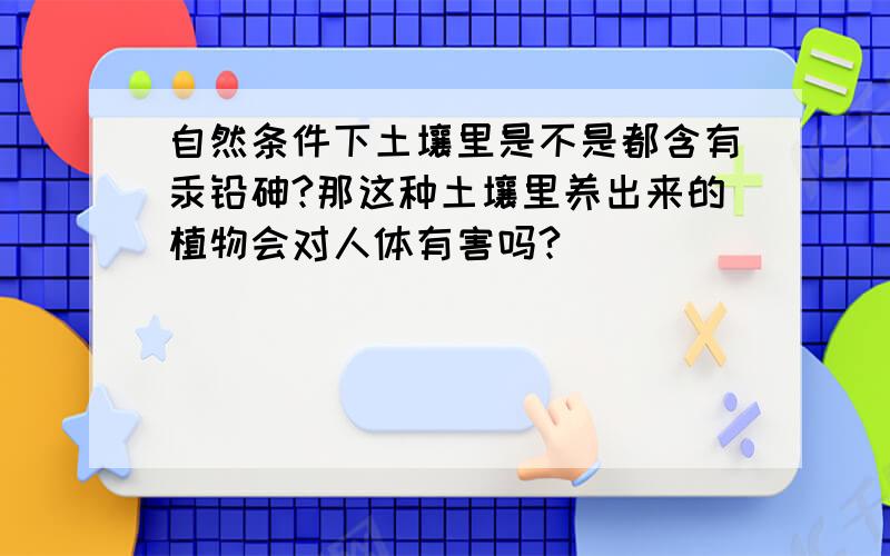 自然条件下土壤里是不是都含有汞铅砷?那这种土壤里养出来的植物会对人体有害吗?