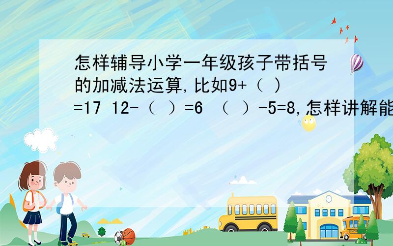 怎样辅导小学一年级孩子带括号的加减法运算,比如9+（ )=17 12-（ ）=6 （ ）-5=8,怎样讲解能让他更明白.