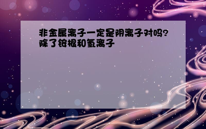 非金属离子一定是阴离子对吗?除了铵根和氢离子