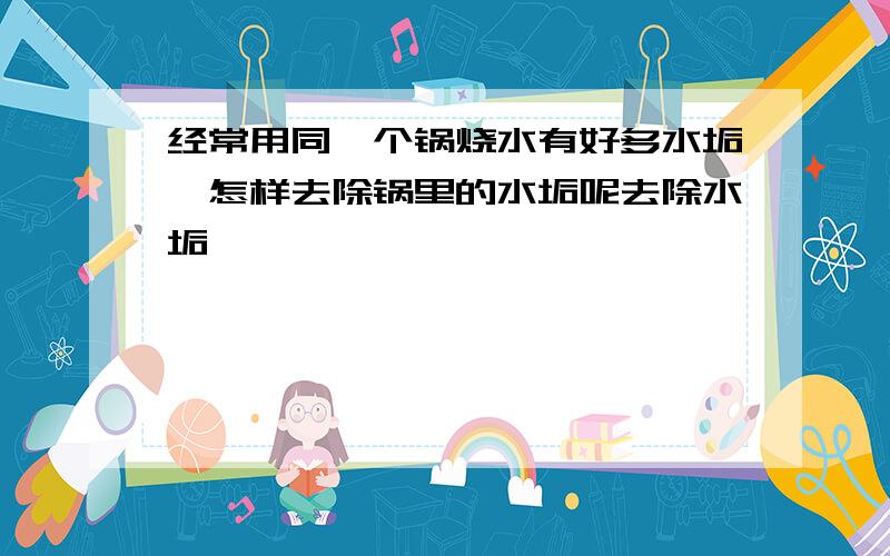 经常用同一个锅烧水有好多水垢,怎样去除锅里的水垢呢去除水垢