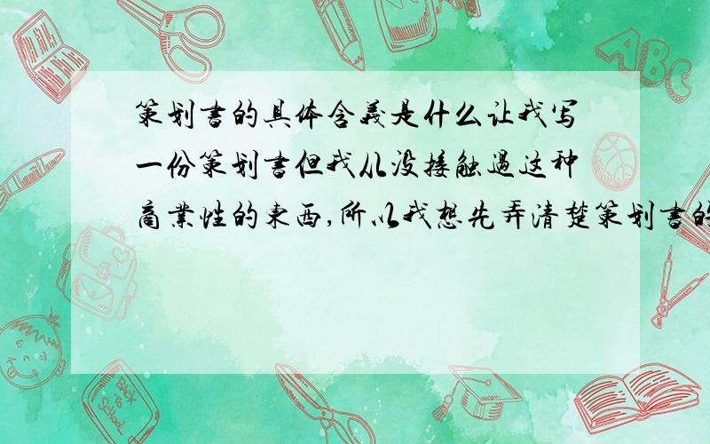 策划书的具体含义是什么让我写一份策划书但我从没接触过这种商业性的东西,所以我想先弄清楚策划书的具体含义或者说什么叫策划书