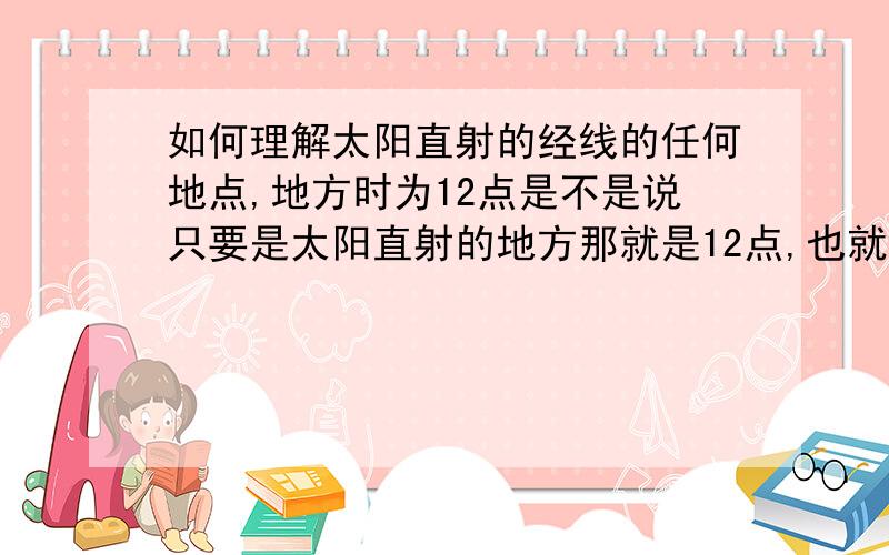 如何理解太阳直射的经线的任何地点,地方时为12点是不是说只要是太阳直射的地方那就是12点,也就是说当某地地方时为12点的时候,才有可能被太阳直射.