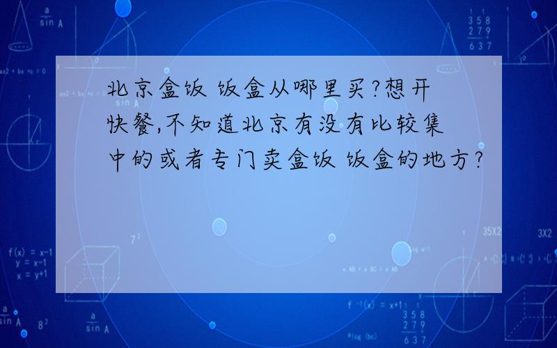 北京盒饭 饭盒从哪里买?想开快餐,不知道北京有没有比较集中的或者专门卖盒饭 饭盒的地方?