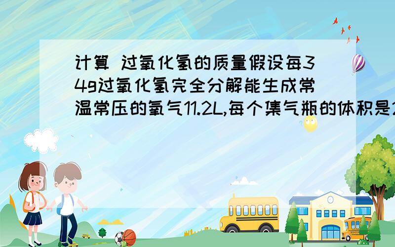 计算 过氧化氢的质量假设每34g过氧化氢完全分解能生成常温常压的氧气11.2L,每个集气瓶的体积是250ml,某同学做央企的性质实验要收集6瓶氧气,计算要纯过氧化氢的质量?