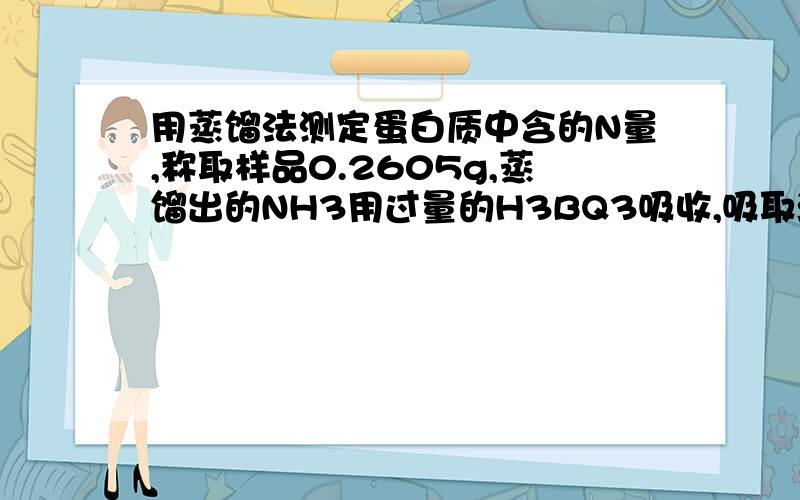 用蒸馏法测定蛋白质中含的N量,称取样品0.2605g,蒸馏出的NH3用过量的H3BQ3吸收,吸取液加入甲基红指示剂,用c(HCl)=0.1052mol L^-1的HCl标准溶液25.28mL滴定至终点,求w(N)=?选谁好了？投票吧》》》。