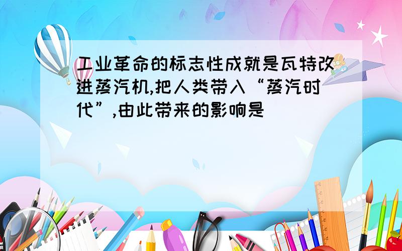 工业革命的标志性成就是瓦特改进蒸汽机,把人类带入“蒸汽时代”,由此带来的影响是