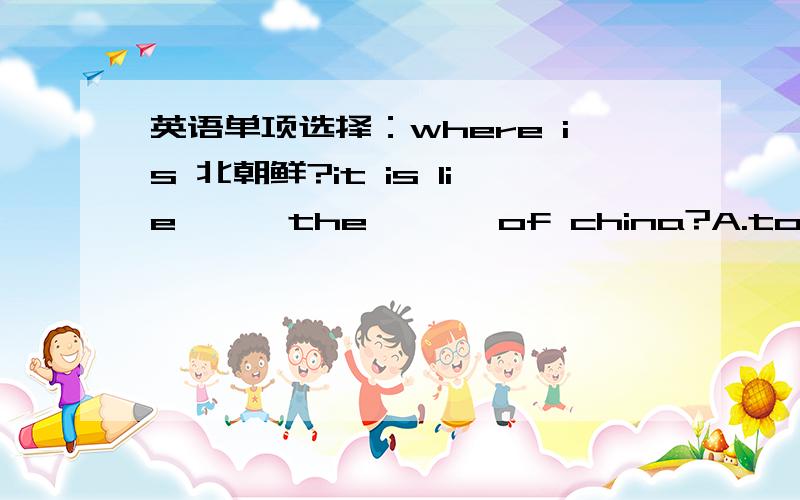 英语单项选择：where is 北朝鲜?it is lie《 》 the 《 》 of china?A.to B.on