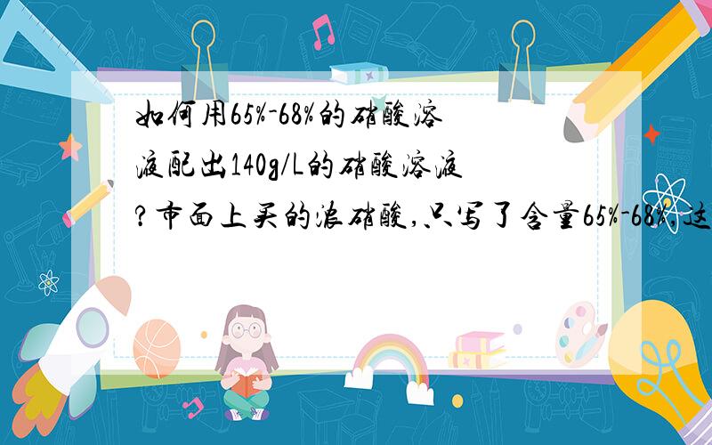 如何用65%-68%的硝酸溶液配出140g/L的硝酸溶液?市面上买的浓硝酸,只写了含量65%-68%,这是质量分数吗?相配成140g/L的硝酸溶液,应该加多少毫升的蒸馏水,具体怎么操作?谢谢