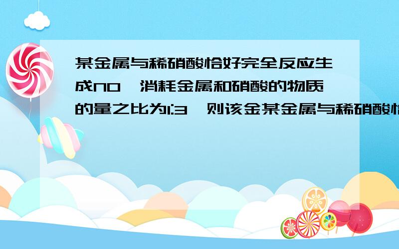 某金属与稀硝酸恰好完全反应生成NO,消耗金属和硝酸的物质的量之比为1:3,则该金某金属与稀硝酸恰好完全反应生成NO,消耗金属和硝酸的物质的量之比为1:3,则该金属可能是