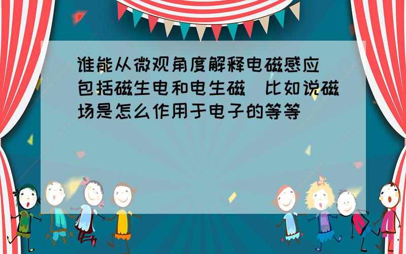 谁能从微观角度解释电磁感应(包括磁生电和电生磁）比如说磁场是怎么作用于电子的等等