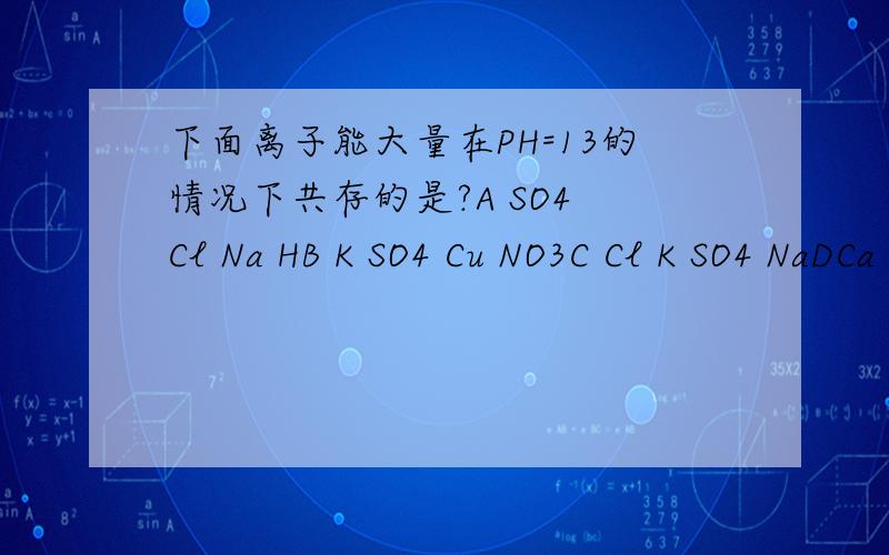 下面离子能大量在PH=13的情况下共存的是?A SO4 Cl Na HB K SO4 Cu NO3C Cl K SO4 NaDCa Cl CO3 Na