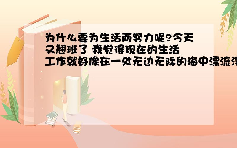 为什么要为生活而努力呢?今天又翘班了 我觉得现在的生活 工作就好像在一处无边无际的海中漂流没有目的 没有动力 地震海啸让我看到生活根本就没有活着的意义~老天真的不公平 一个个努