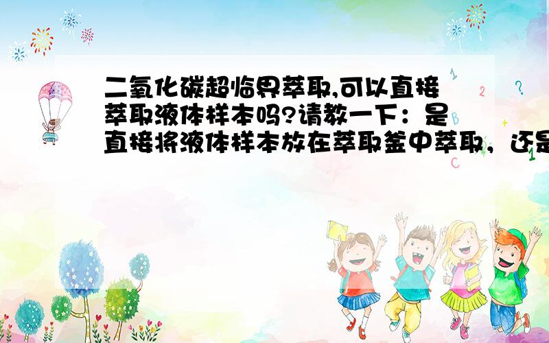 二氧化碳超临界萃取,可以直接萃取液体样本吗?请教一下：是直接将液体样本放在萃取釜中萃取，还是将液体样本加到固体载体中，再放到萃取釜中萃取？能详细解释一下吗？如果能提供相