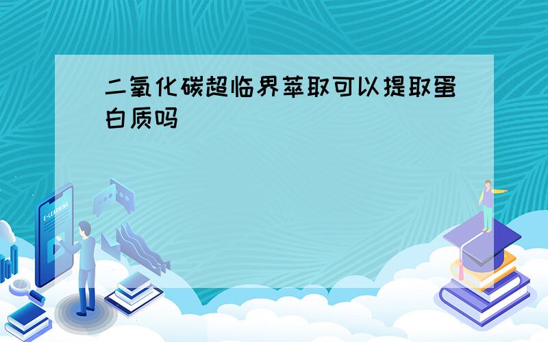 二氧化碳超临界萃取可以提取蛋白质吗