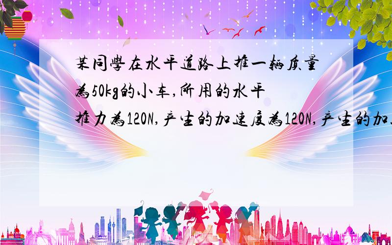 某同学在水平道路上推一辆质量为50kg的小车,所用的水平推力为120N,产生的加速度为120N,产生的加速度为2m/s小车所受的摩擦阻力如果该同学不再用力推车（即推力消失的瞬间）,车的加速度又