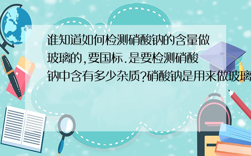 谁知道如何检测硝酸钠的含量做玻璃的,要国标.是要检测硝酸钠中含有多少杂质?硝酸钠是用来做玻璃的。要国际标准，国标号好像是GB/T4553-2002不是很清楚。谁能提供个具体内容。