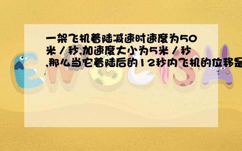 一架飞机着陆减速时速度为50米／秒,加速度大小为5米／秒,那么当它着陆后的12秒内飞机的位移是