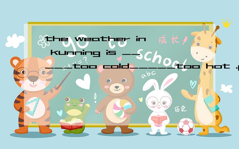 the weather in kunning is _____too cold_____too hot .people like tolive here应填?