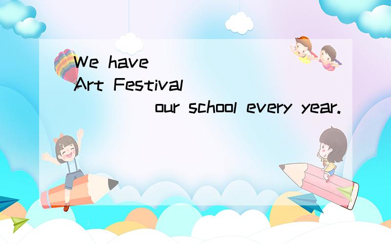 We have _____ Art Festival _____ our school every year.