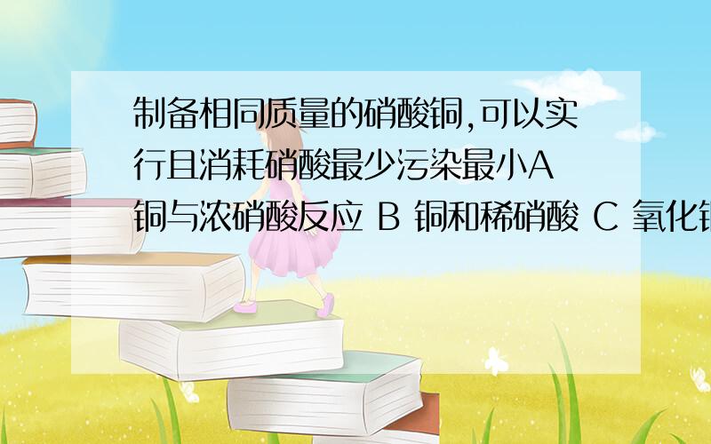 制备相同质量的硝酸铜,可以实行且消耗硝酸最少污染最小A 铜与浓硝酸反应 B 铜和稀硝酸 C 氧化铜和稀硝酸 D 硫酸铜和稀硝酸