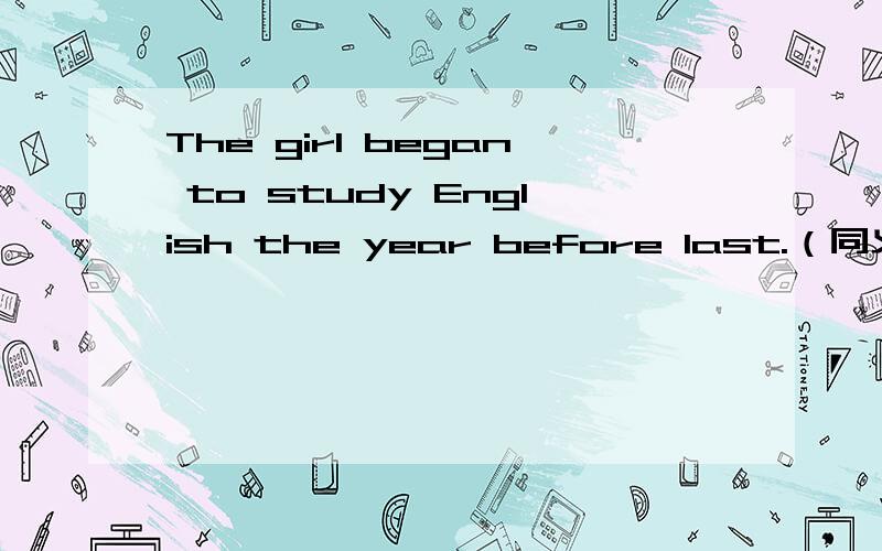 The girl began to study English the year before last.（同义句）--- --- about --- --- since the girl began to study English.